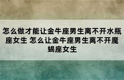 怎么做才能让金牛座男生离不开水瓶座女生 怎么让金牛座男生离不开魔蝎座女生